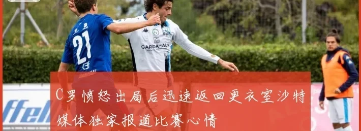 C罗愤怒出局后迅速返回更衣室沙特媒体独家报道比赛心情