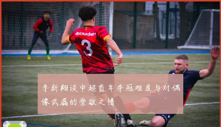 李新翔谈中超首年夺冠难度与对偶像武磊的崇敬之情